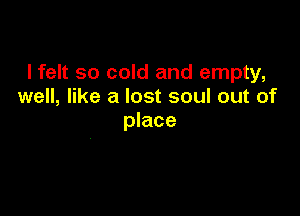 lfelt so cold and empty,
well, like a lost soul out of

place