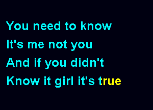 You need to know
It's me not you

And if you didn't
Know it girl it's true