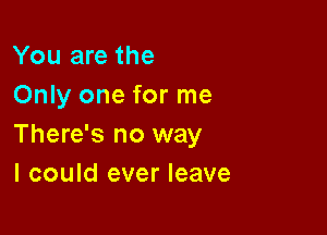 You are the
Only one for me

There's no way
I could ever leave