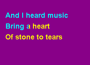 And I heard music
Bring a heart

0f stone to tears