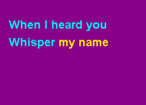 When I heard you
Whisper my name