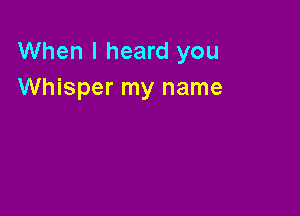 When I heard you
Whisper my name