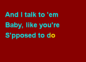 And I talk to 'em
Baby, like you're

S'pposed to do