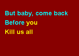 But baby, come back
Before you

Kill us all