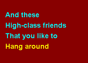 And these
High-class friends

That you like to
Hang around