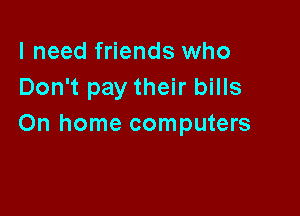 I need friends who
Don't pay their bills

On home computers