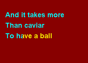 And it takes more
Than caviar

To have a ball