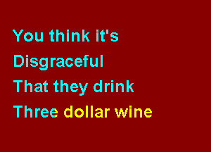 You think it's
Disgraceful

That they drink
Three dollar wine