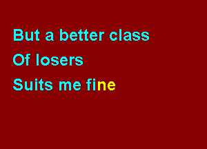 But a better class
Of losers

Suits me fine