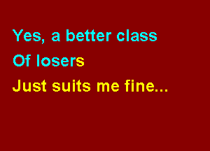 Yes, a better class
Of losers

Just suits me fine...
