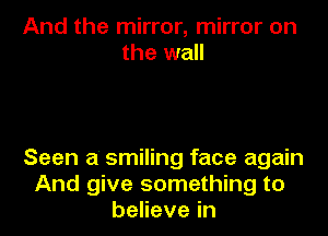 And the mirror, mirror on
the wall

Seen a' smiling face again
And give something to
benevein