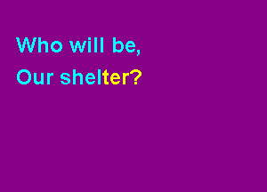 Who will be,
Our shelter?