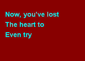 Now, you've lost
The heart to

Even try