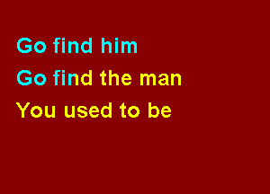 Go find him
Go find the man

You used to be