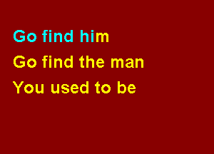 Go find him
Go find the man

You used to be