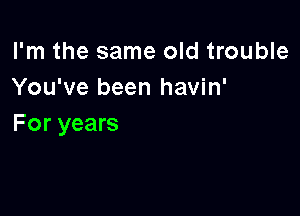 I'm the same old trouble
You've been havin'

For years