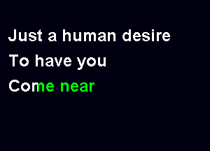 Just a human desire
To have you

Come near