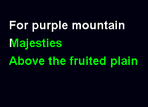 For purple mountain
Majesties

Above the fruited plain