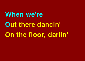 When we're
Out there dancin'

On the floor, darlin'