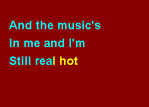 And the music's
In me and I'm

Still real hot