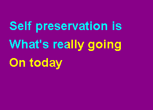 Self preservation is
What's really going

On today