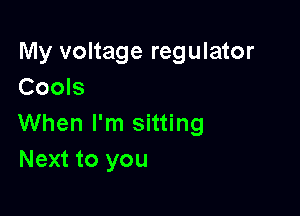 My voltage regulator
Cools

When I'm sitting
Next to you