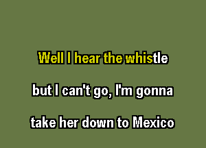 Well I hear the whistle

but I can't go, I'm gonna

take her down to Mexico