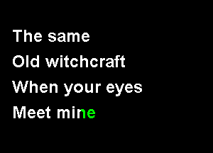 The same
Old witchcraft

When your eyes
Meet mine