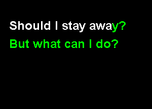 Should I stay away?
But what can I do?