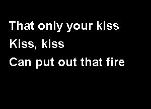 That only your kiss
Kiss, kiss

Can put out that fire