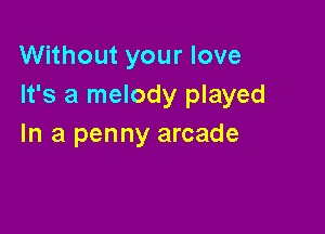 Without your love
It's a melody played

In a penny arcade