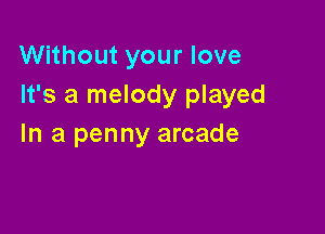 Without your love
It's a melody played

In a penny arcade