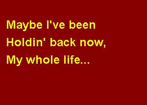 Maybe I've been
Holdin' back now,

My whole life...