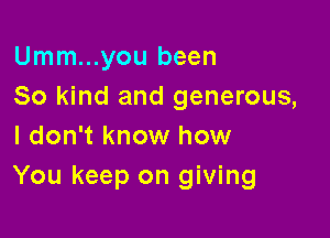 Umm...you been
So kind and generous,

I don't know how
You keep on giving