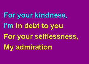 For your kindness,
I'm in debt to you

For your selflessness,
My admiration