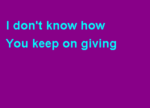 I don't know how
You keep on giving