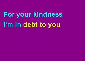 For your kindness
I'm in debt to you