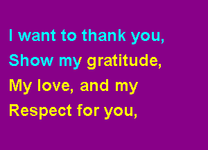 I want to thank you,
Show my gratitude,

My love, and my
Respect for you,