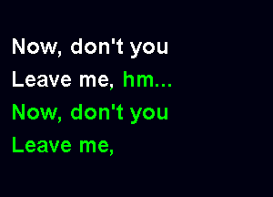 Now, don't you
Leave me, hm...

Now, don't you
Leave me,