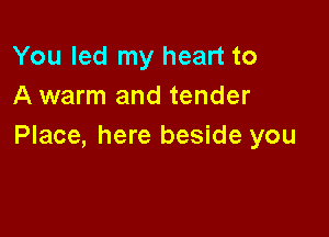 You led my heart to
A warm and tender

Place, here beside you