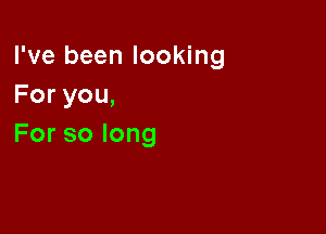 I've been looking
Foryou,

Forsolong