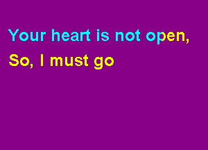 Your heart is not open,
So, I must go