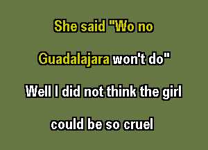 She said W0 no

Guadalajara won't do

Well I did not think the girl

could be so cruel