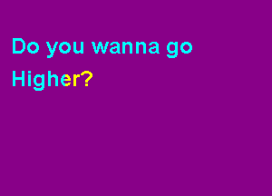 Do you wanna go
Higher?