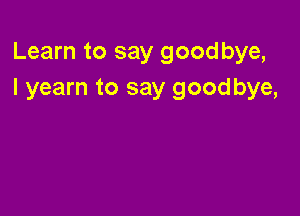 Learn to say goodbye,
I yearn to say goodbye,