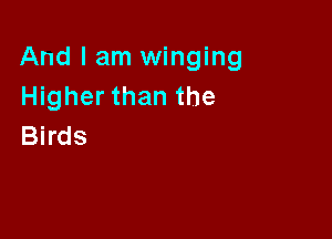 And I am winging
Higher than the

Birds