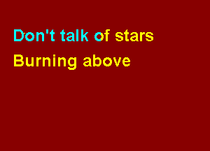 Don't talk of stars
Burning above