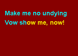 Make me no undying
Vow show me, now!