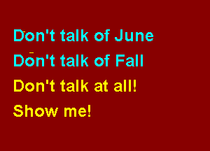 Don't talk of June
an't talk of Fall

Don't talk at all!
Show me!