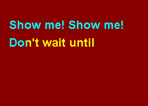 Show me! Show me!
Don't wait until